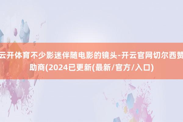 云开体育不少影迷伴随电影的镜头-开云官网切尔西赞助商(2024已更新(最新/官方/入口)