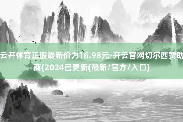 云开体育正股最新价为16.98元-开云官网切尔西赞助商(2024已更新(最新/官方/入口)