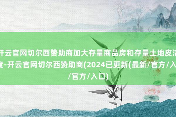 开云官网切尔西赞助商加大存量商品房和存量土地皮活力度-开云官网切尔西赞助商(2024已更新(最新/官方/入口)