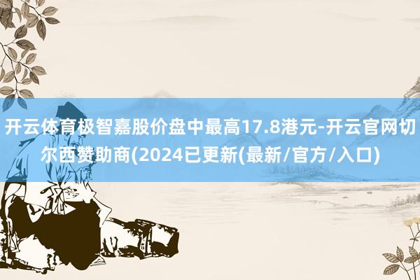 开云体育极智嘉股价盘中最高17.8港元-开云官网切尔西赞助商(2024已更新(最新/官方/入口)