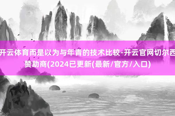 开云体育而是以为与年青的技术比较-开云官网切尔西赞助商(2024已更新(最新/官方/入口)