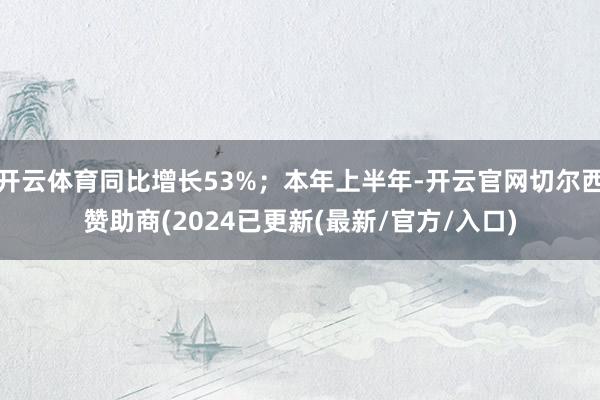 开云体育同比增长53%；本年上半年-开云官网切尔西赞助商(2024已更新(最新/官方/入口)